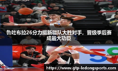 鲁吐布拉26分力挺新疆队大胜对手,晋级季后赛成最大功臣