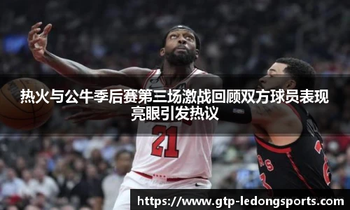 热火与公牛季后赛第三场激战回顾双方球员表现亮眼引发热议